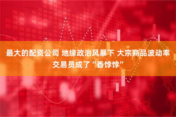最大的配资公司 地缘政治风暴下 大宗商品波动率交易员成了“香饽饽”