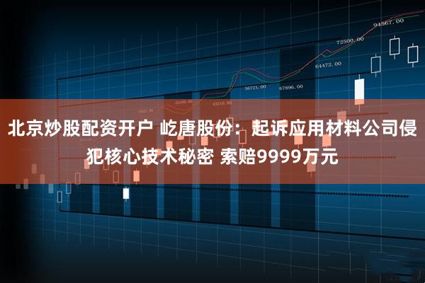 北京炒股配资开户 屹唐股份:起诉应用材料公司侵犯核心技术秘密 索赔9999万元