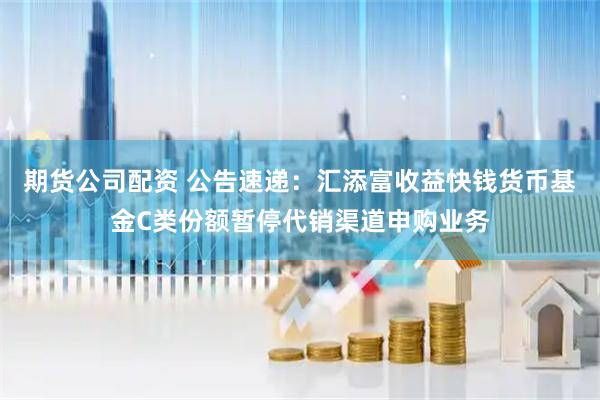 期货公司配资 公告速递：汇添富收益快钱货币基金C类份额暂停代销渠道申购业务