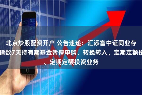 北京炒股配资开户 公告速递：汇添富中证同业存单AAA指数7天持有期基金暂停申购、转换转入、定期定额投资业务