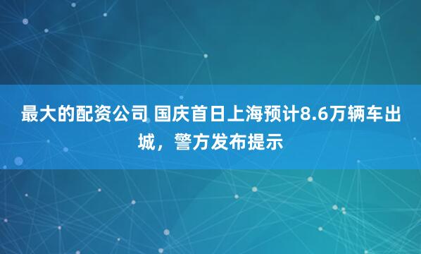 最大的配资公司 国庆首日上海预计8.6万辆车出城,警方发布提示