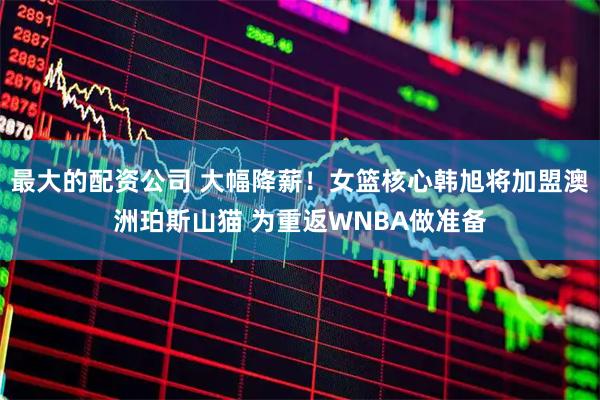最大的配资公司 大幅降薪!女篮核心韩旭将加盟澳洲珀斯山猫 为重返WNBA做准备