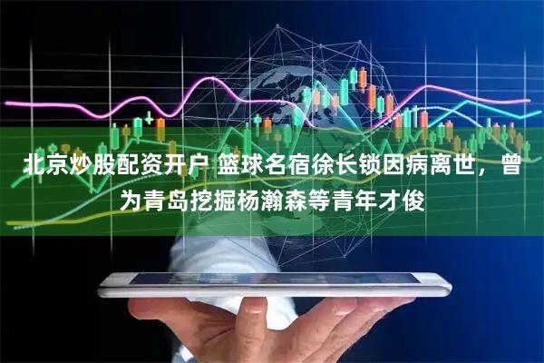 北京炒股配资开户 篮球名宿徐长锁因病离世,曾为青岛挖掘杨瀚森等青年才俊
