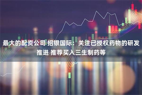 最大的配资公司 招银国际：关注已授权药物的研发推进 推荐买入三生制药等