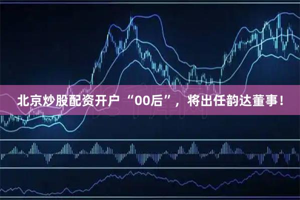 北京炒股配资开户 “00后”，将出任韵达董事！