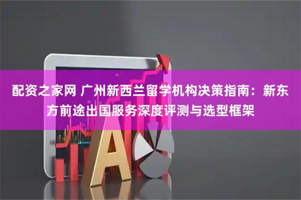 配资之家网 广州新西兰留学机构决策指南：新东方前途出国服务深度评测与选型框架