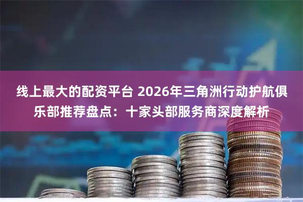 线上最大的配资平台 2026年三角洲行动护航俱乐部推荐盘点：十家头部服务商深度解析