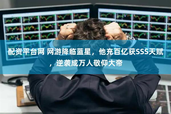 配资平台网 网游降临蓝星，他充百亿获SSS天赋，逆袭成万人敬仰大帝