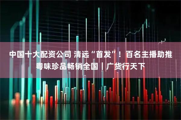 中国十大配资公司 清远“首发”！百名主播助推粤味珍品畅销全国｜广货行天下