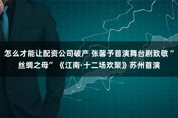 怎么才能让配资公司破产 张馨予首演舞台剧致敬“丝绸之母” 《江南·十二场欢聚》苏州首演