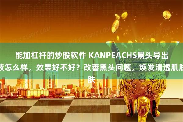 能加杠杆的炒股软件 KANPEACHS黑头导出液怎么样，效果好不好？改善黑头问题，焕发清透肌肤