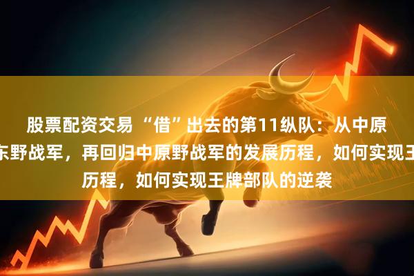 股票配资交易 “借”出去的第11纵队：从中原野战军调往华东野战军，再回归中原野战军的发展历程，如何实现王牌部队的逆袭