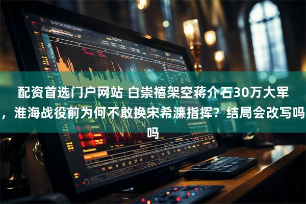 配资首选门户网站 白崇禧架空蒋介石30万大军，淮海战役前为何不敢换宋希濂指挥？结局会改写吗