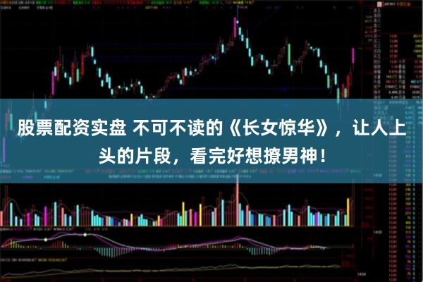 股票配资实盘 不可不读的《长女惊华》，让人上头的片段，看完好想撩男神！