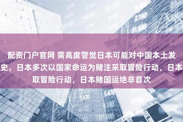 配资门户官网 需高度警觉日本可能对中国本土发动突袭！回顾历史，日本多次以国家命运为赌注采取冒险行动，日本赌国运绝非首次