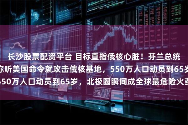 长沙股票配资平台 目标直指俄核心脏！芬兰总统一句话引爆北欧！宣称听美国命令就攻击俄核基地，550万人口动员到65岁，北极圈瞬间成全球最危险火药桶