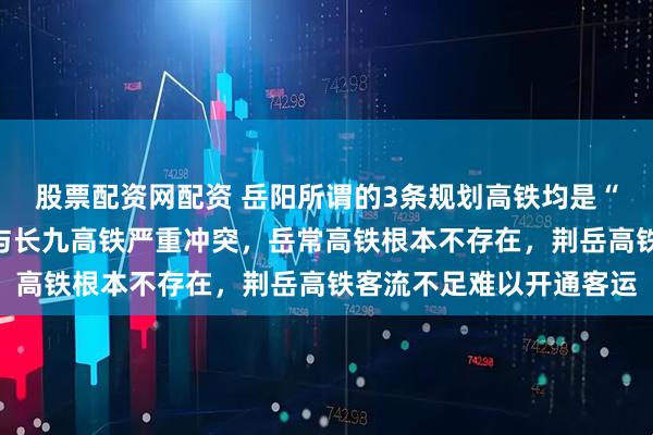 股票配资网配资 岳阳所谓的3条规划高铁均是“白日做梦”,岳九高铁与长九高铁严重冲突,岳常高铁根本不存在,荆岳高铁客流不足难以开通客运