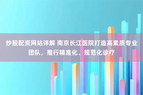 炒股配资网站详解 南京长江医院打造高素质专业团队，推行精准化、规范化诊疗