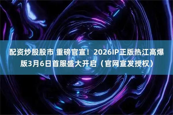 配资炒股股市 重磅官宣！2026IP正版热江高爆版3月6日首服盛大开启（官网宣发授权）