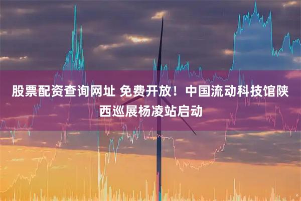 股票配资查询网址 免费开放！中国流动科技馆陕西巡展杨凌站启动