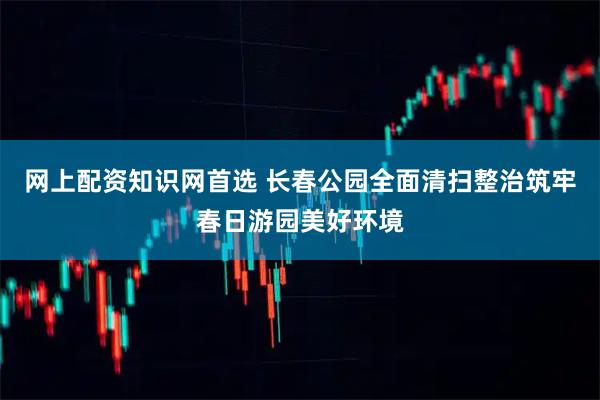 网上配资知识网首选 长春公园全面清扫整治筑牢春日游园美好环境