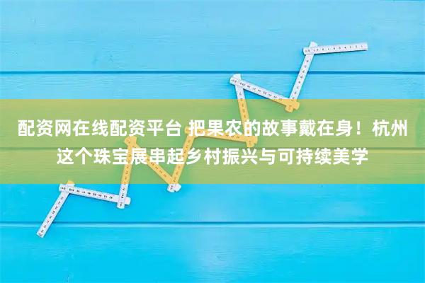 配资网在线配资平台 把果农的故事戴在身！杭州这个珠宝展串起乡村振兴与可持续美学