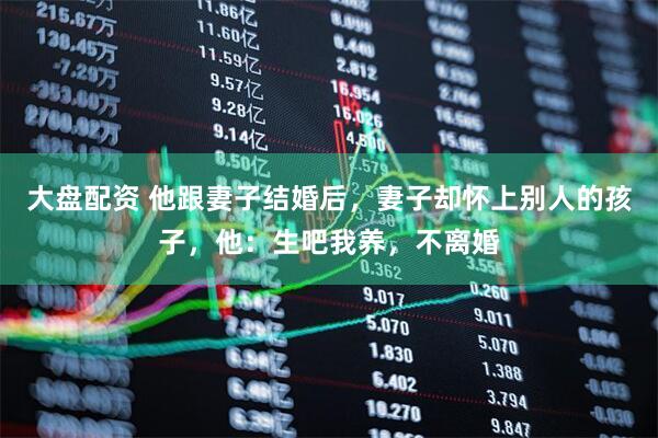 大盘配资 他跟妻子结婚后，妻子却怀上别人的孩子，他：生吧我养，不离婚