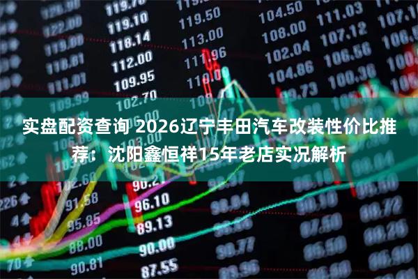 实盘配资查询 2026辽宁丰田汽车改装性价比推荐：沈阳鑫恒祥15年老店实况解析