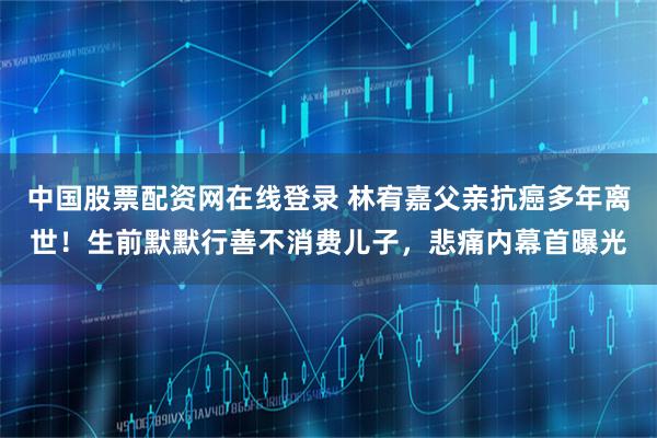 中国股票配资网在线登录 林宥嘉父亲抗癌多年离世！生前默默行善不消费儿子，悲痛内幕首曝光
