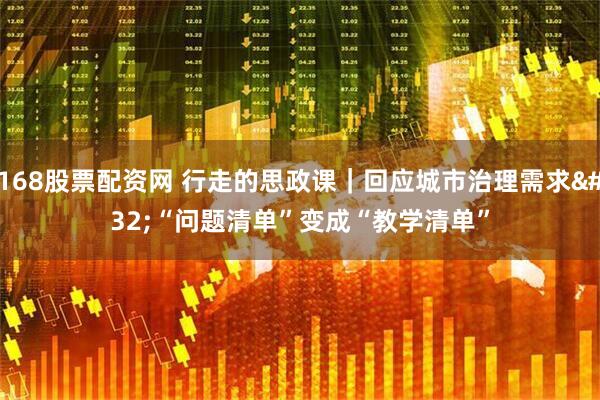 168股票配资网 行走的思政课｜回应城市治理需求 “问题清单”变成“教学清单”