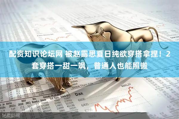 配资知识论坛网 被赵露思夏日纯欲穿搭拿捏！2套穿搭一甜一飒，普通人也能照搬